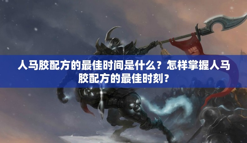 人马胶配方的最佳时间是什么？怎样掌握人马胶配方的最佳时刻？