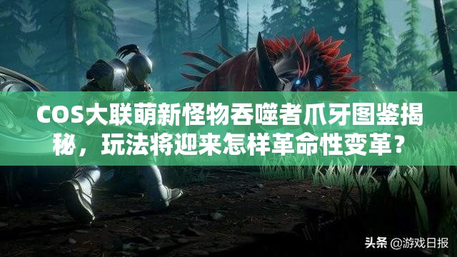 COS大联萌新怪物吞噬者爪牙图鉴揭秘，玩法将迎来怎样革命性变革？