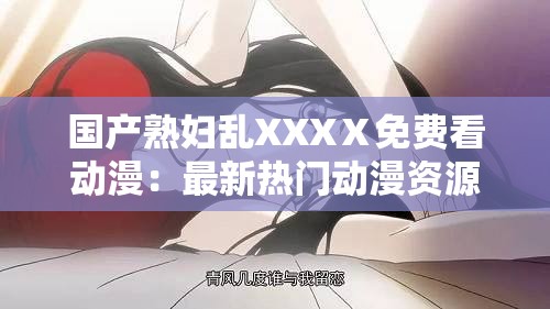 国产熟妇乱XXXⅩ免费看动漫：最新热门动漫资源在线观看与下载指南
