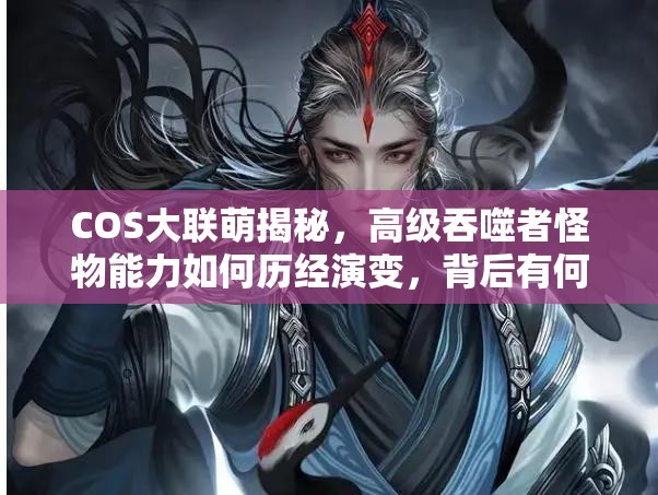 COS大联萌揭秘，高级吞噬者怪物能力如何历经演变，背后有何悬念？