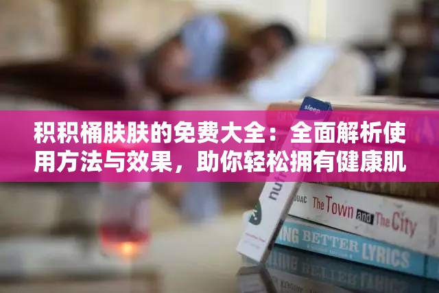 积积桶肤肤的免费大全：全面解析使用方法与效果，助你轻松拥有健康肌肤