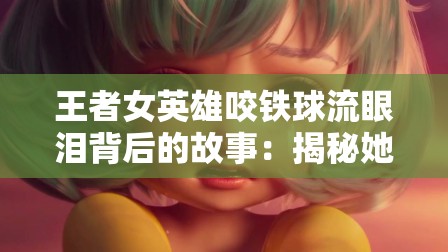 王者女英雄咬铁球流眼泪背后的故事：揭秘她的坚韧与情感