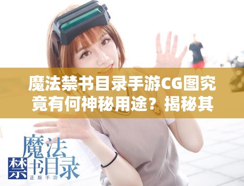 魔法禁书目录手游CG图究竟有何神秘用途？揭秘其背后不为人知的故事！