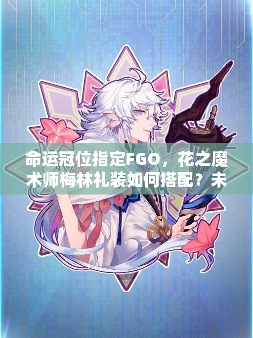 命运冠位指定FGO，花之魔术师梅林礼装如何搭配？未来玩法将有何革命性变化？