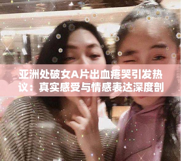 亚洲处破女A片出血疼哭引发热议：真实感受与情感表达深度剖析