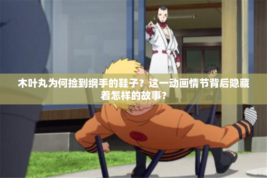 木叶丸为何捡到纲手的鞋子？这一动画情节背后隐藏着怎样的故事？