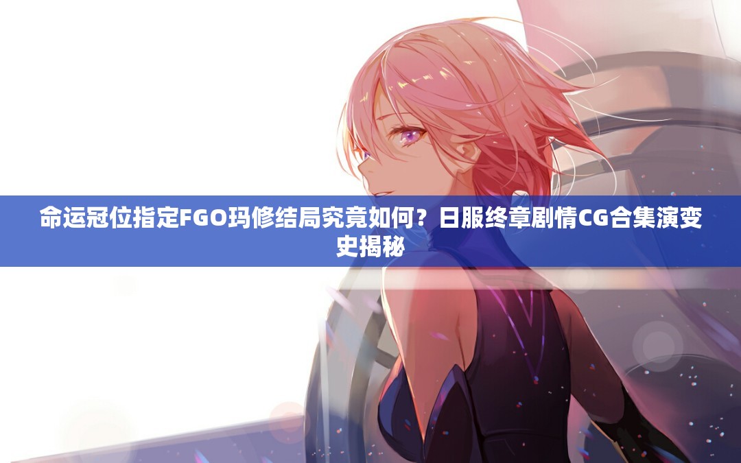 命运冠位指定FGO玛修结局究竟如何？日服终章剧情CG合集演变史揭秘