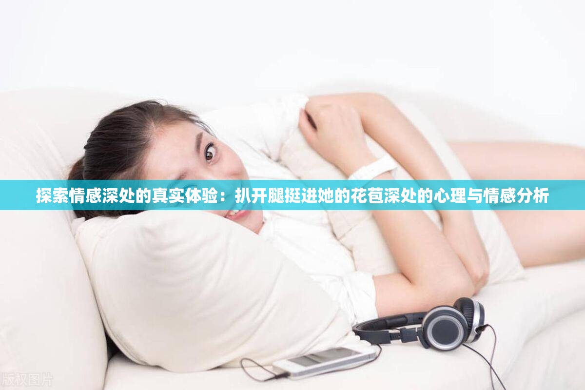 探索情感深处的真实体验：扒开腿挺进她的花苞深处的心理与情感分析