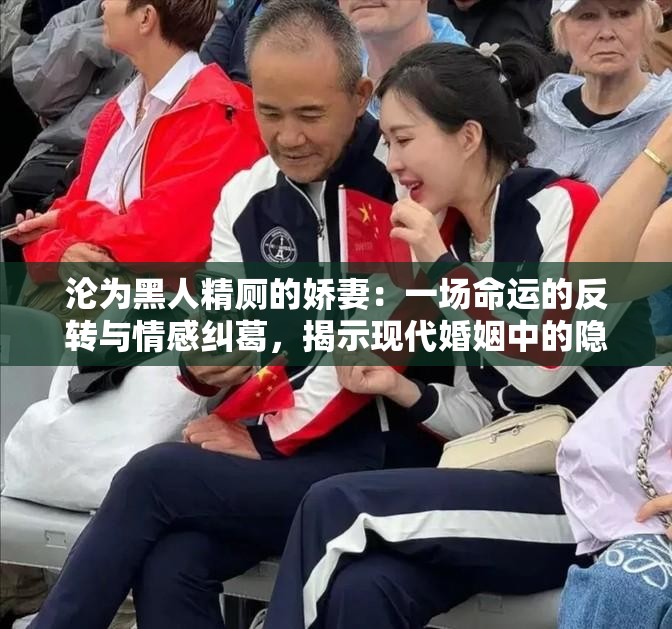 沦为黑人精厕的娇妻：一场命运的反转与情感纠葛，揭示现代婚姻中的隐秘真相