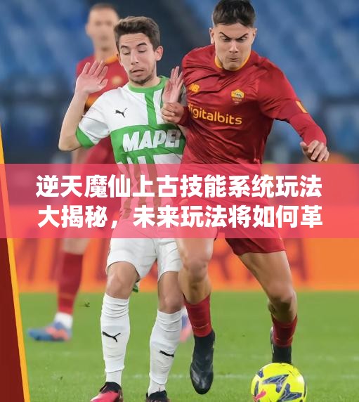 逆天魔仙上古技能系统玩法大揭秘，未来玩法将如何革命性变革？