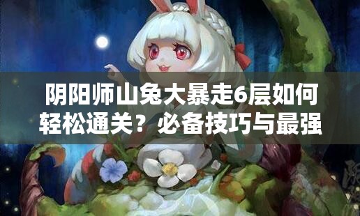 阴阳师山兔大暴走6层如何轻松通关？必备技巧与最强阵容揭秘！