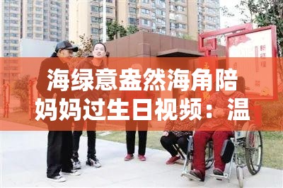 海绿意盎然海角陪妈妈过生日视频：温馨瞬间记录，感受母子情深的美好时光