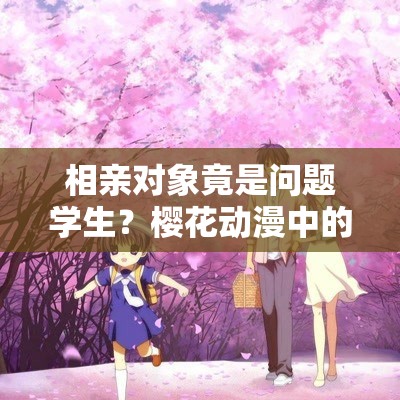 相亲对象竟是问题学生？樱花动漫中的浪漫邂逅与现实碰撞