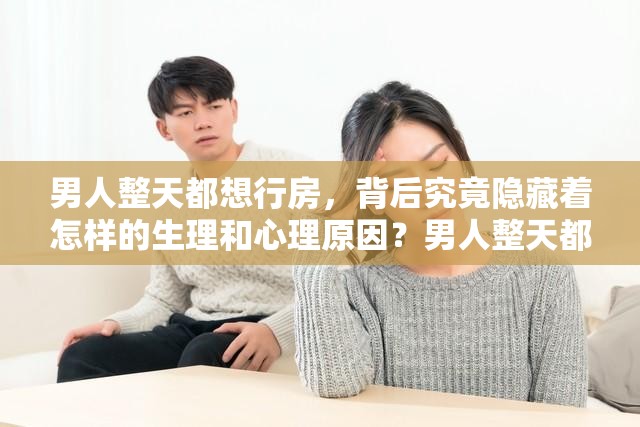 男人整天都想行房，背后究竟隐藏着怎样的生理和心理原因？男人整天都想行房，是欲望过盛还是其他因素在作祟？原因何在？男人整天都想行房，这种现象正常吗？究竟是何原因导致的？