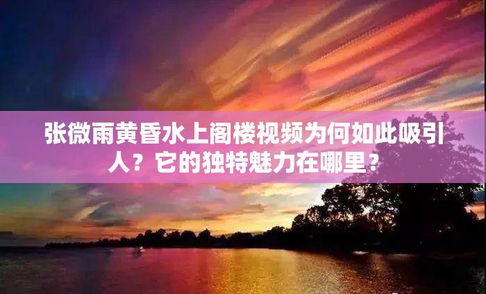 张微雨黄昏水上阁楼视频为何如此吸引人？它的独特魅力在哪里？