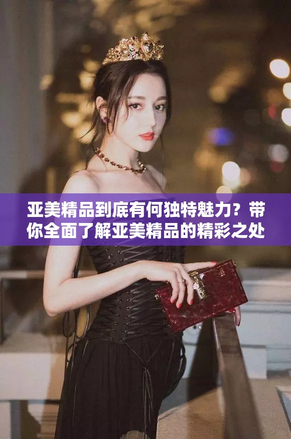 亚美精品到底有何独特魅力？带你全面了解亚美精品的精彩之处