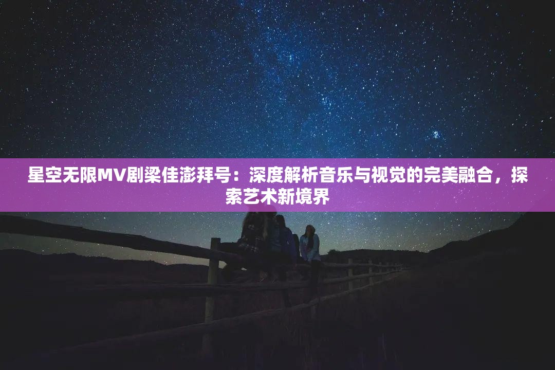 星空无限MV剧梁佳澎拜号：深度解析音乐与视觉的完美融合，探索艺术新境界