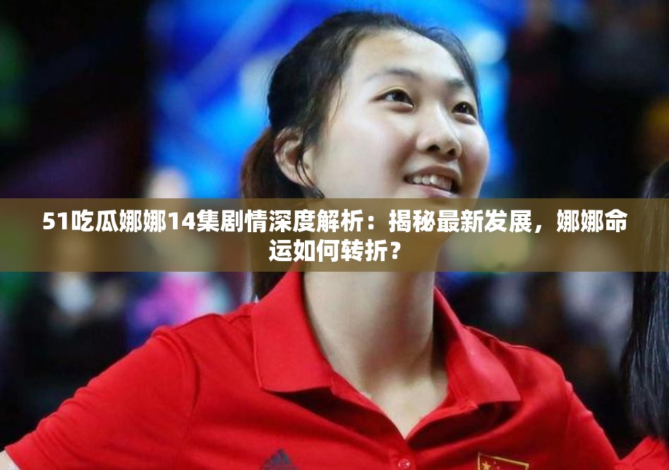 51吃瓜娜娜14集剧情深度解析：揭秘最新发展，娜娜命运如何转折？