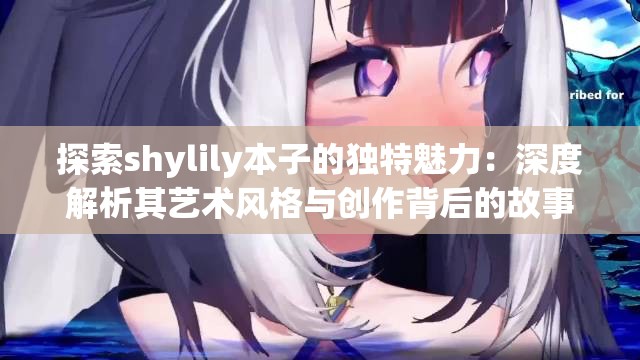 探索shylily本子的独特魅力：深度解析其艺术风格与创作背后的故事
