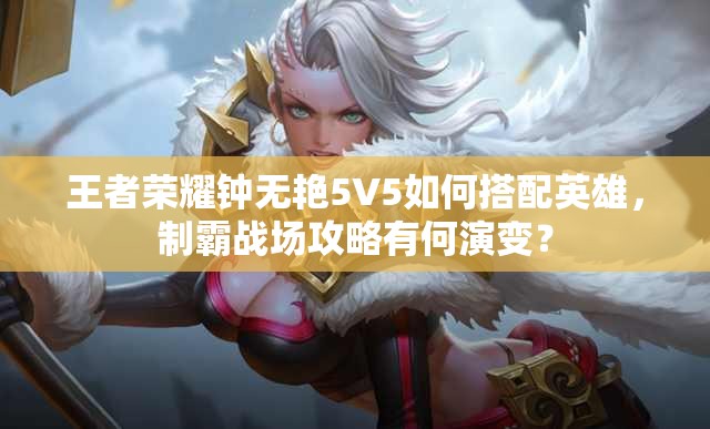 王者荣耀钟无艳5V5如何搭配英雄，制霸战场攻略有何演变？
