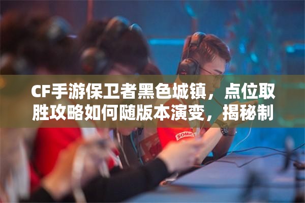 CF手游保卫者黑色城镇，点位取胜攻略如何随版本演变，揭秘制胜悬念？