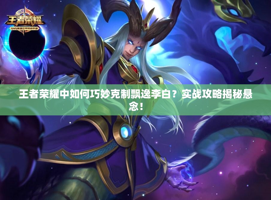 王者荣耀中如何巧妙克制飘逸李白？实战攻略揭秘悬念！