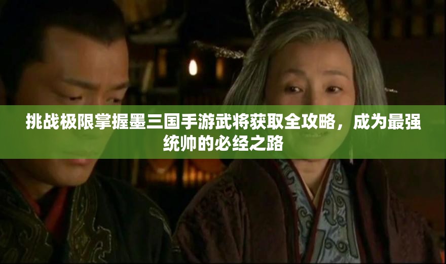 挑战极限掌握墨三国手游武将获取全攻略，成为最强统帅的必经之路